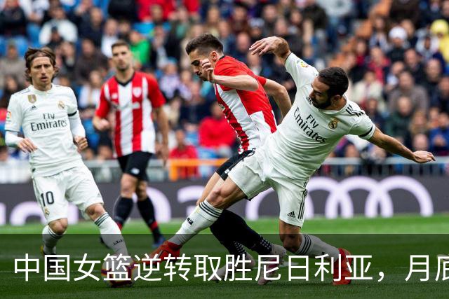 中国女篮逆转取胜尼日利亚，月底赴欧热身冲刺世界杯