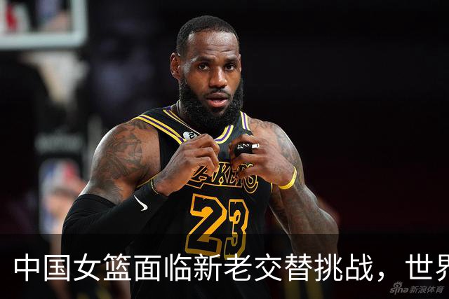 中国女篮面临新老交替挑战，世界杯之路荆棘密布