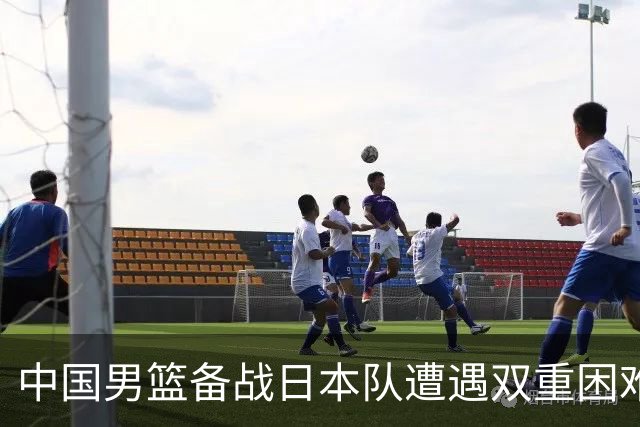 中国男篮备战日本队遭遇双重困难，要谨慎应对