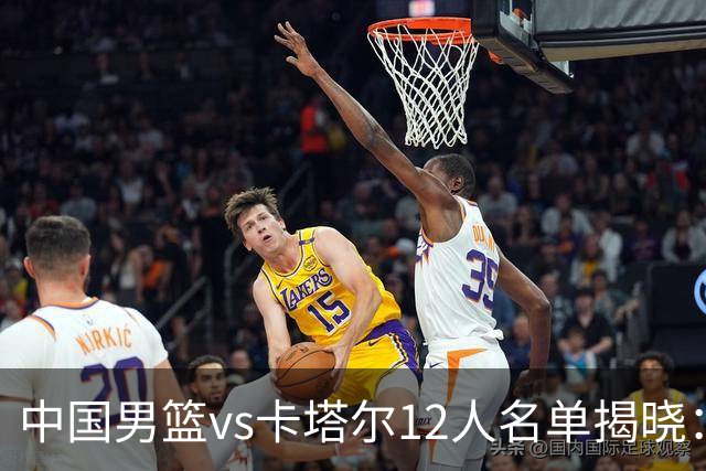 中国男篮vs卡塔尔12人名单揭晓：赵继伟王俊杰杨瀚森领衔，明日0点开战