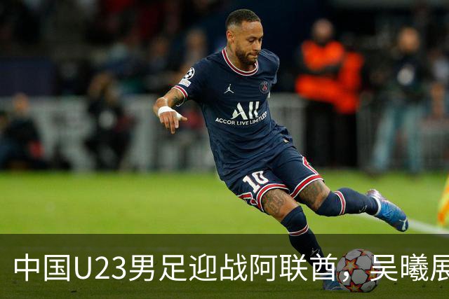 中国U23男足迎战阿联酋，吴曦展望比赛
