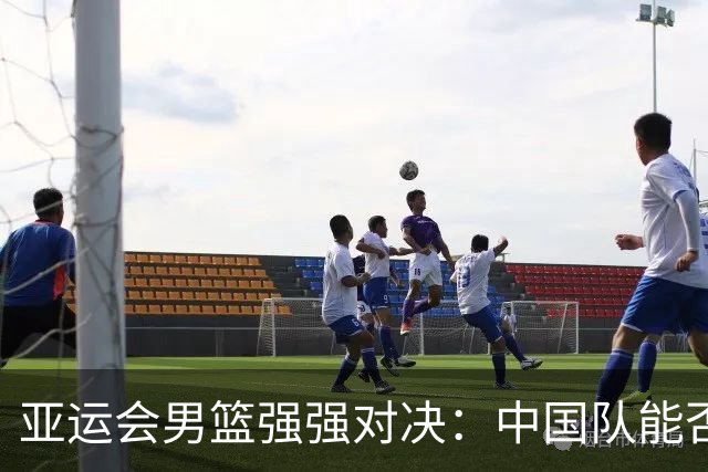 亚运会男篮强强对决：中国队能否复仇菲律宾？