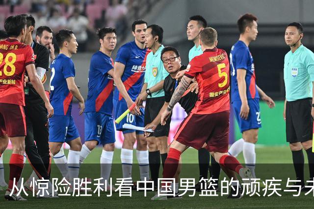 从惊险胜利看中国男篮的顽疾与未来