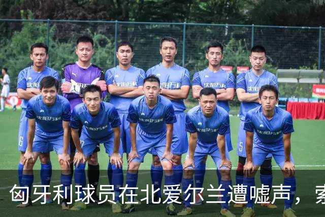 匈牙利球员在北爱尔兰遭嘘声，索博斯洛伊被指责为“坏蛋