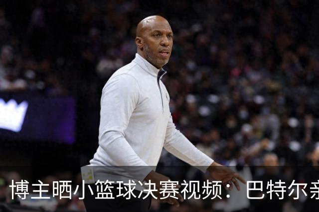 博主晒小篮球决赛视频：巴特尔亲临督战