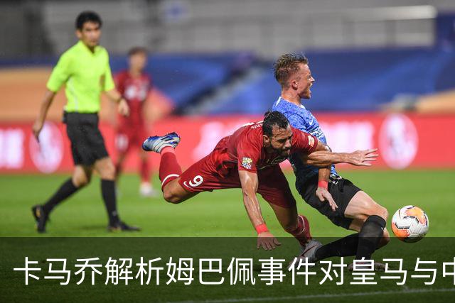 卡马乔解析姆巴佩事件对皇马与中国的影响