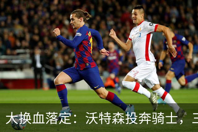 大换血落定：沃特森投奔骑士，三方收获一队受挫