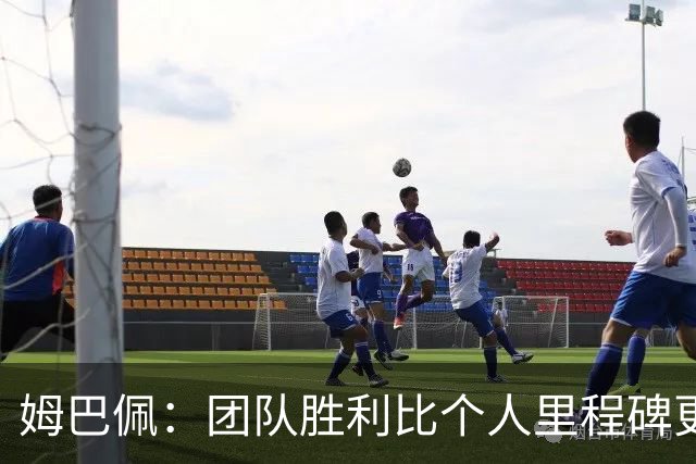 姆巴佩：团队胜利比个人里程碑更重要