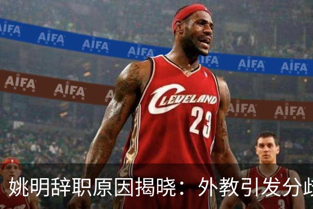 姚明辞职原因揭晓：外教引发分歧，郭士强被青睐