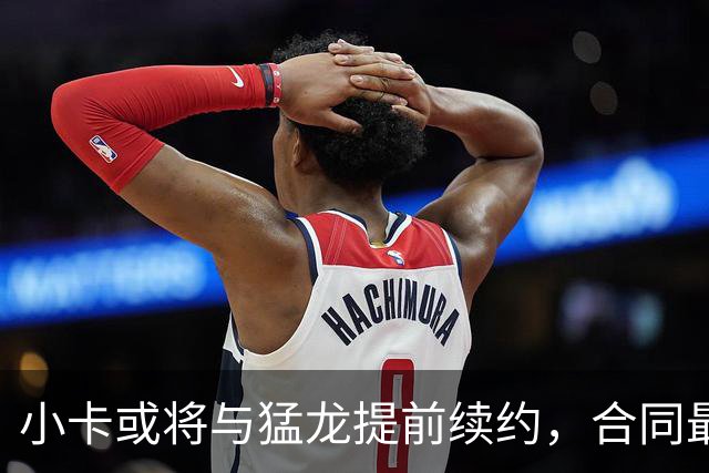 小卡或将与猛龙提前续约，合同最高可达1.237亿