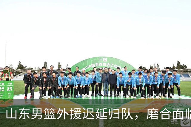 山东男篮外援迟延归队，磨合面临挑战