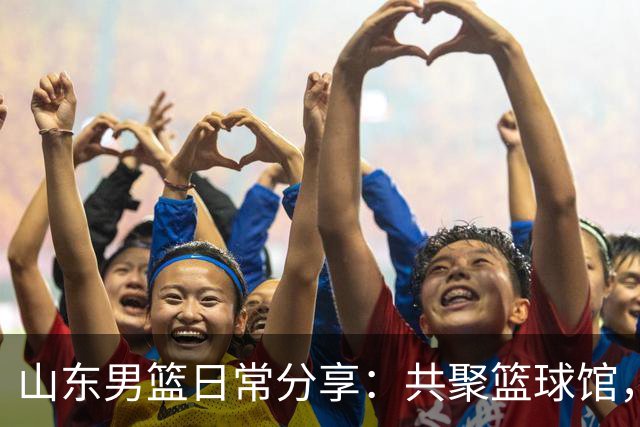 山东男篮日常分享：共聚篮球馆，体验热血时刻