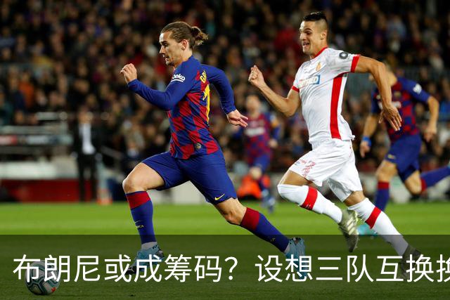 布朗尼或成筹码？设想三队互换换来卡佩拉与沃尔什