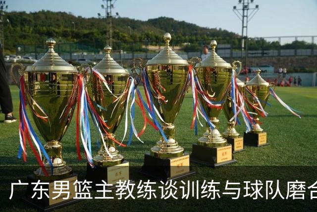 广东男篮主教练谈训练与球队磨合进展