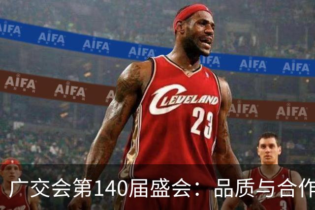 广交会第140届盛会：品质与合作引领全球