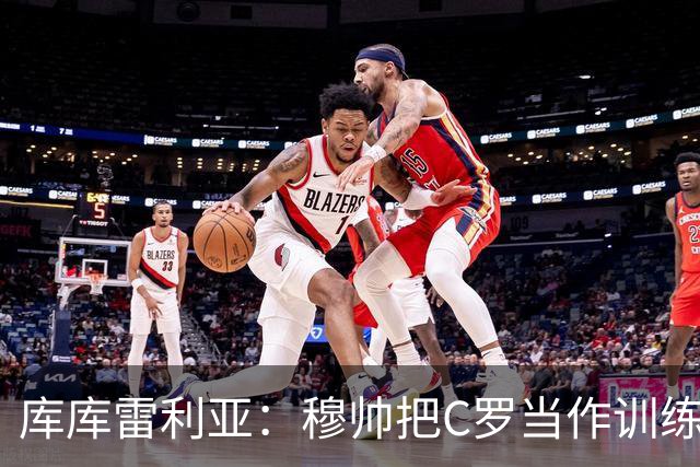 库库雷利亚：穆帅把C罗当作训练榜样