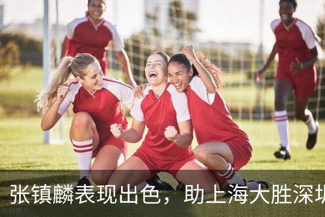 张镇麟表现出色，助上海大胜深圳