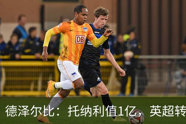 德泽尔比：托纳利值1亿，英超转会环境与俱乐部雄心同样重要