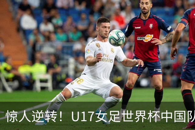 惊人逆转！U17女足世界杯中国队3-2战胜美国队强势晋级