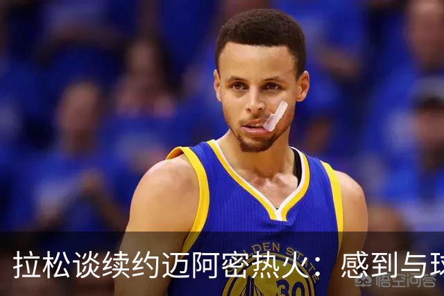 拉松谈续约迈阿密热火：感到与球队的契合度极高