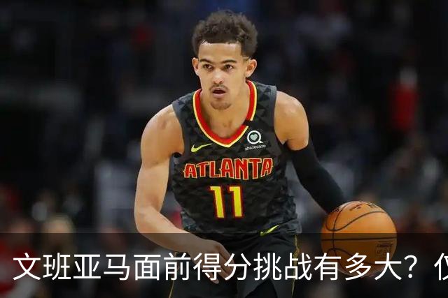 文班亚马面前得分挑战有多大？仅四人成功突破50分