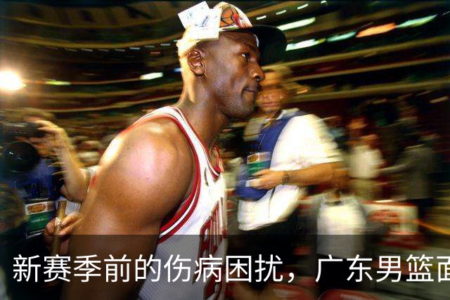 新赛季前的伤病困扰，广东男篮面临挑战