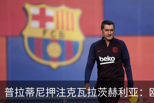 普拉蒂尼押注克瓦拉茨赫利亚：欧冠最具分量