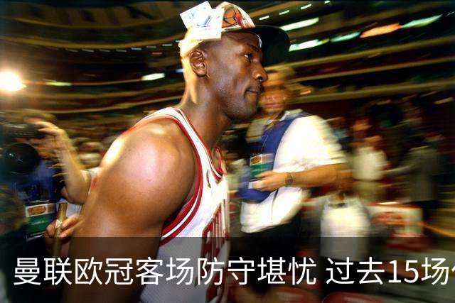 曼联欧冠客场防守堪忧 过去15场仅有1次零封