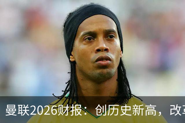 曼联2026财报：创历史新高，改革见成效
