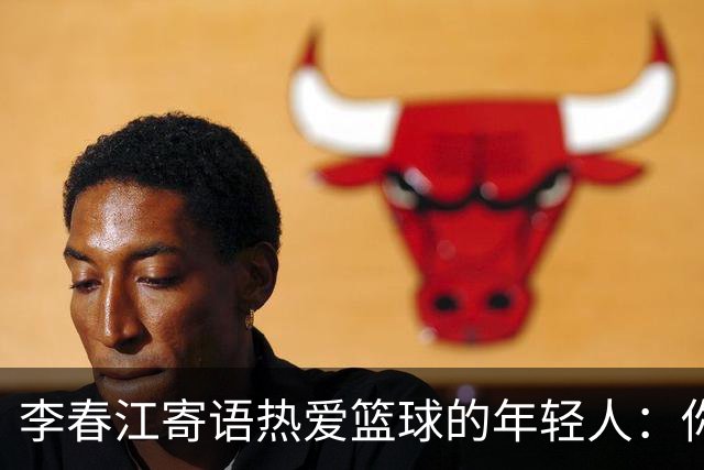 李春江寄语热爱篮球的年轻人：你们的未来无限可能！