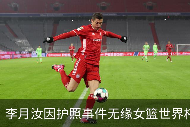 李月汝因护照事件无缘女篮世界杯，疑问重重
