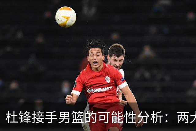 杜锋接手男篮的可能性分析：两大因素决定前景