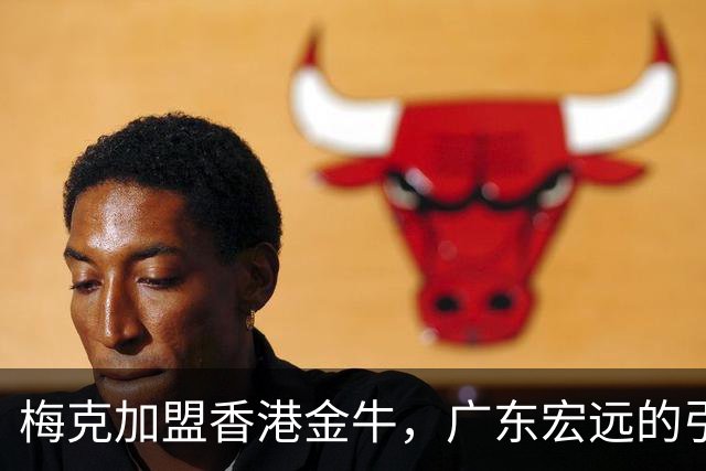 梅克加盟香港金牛，广东宏远的引援计划受挫