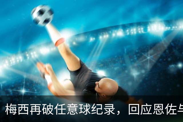 梅西再破任意球纪录，回应恩佐与迪马利亚的赞誉