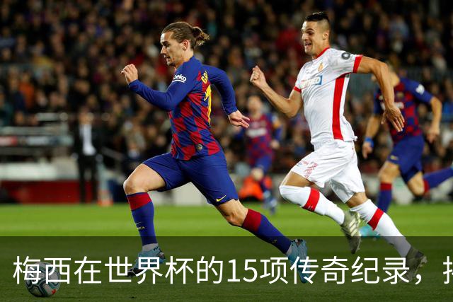 梅西在世界杯的15项传奇纪录，揭示了他卓越的成就
