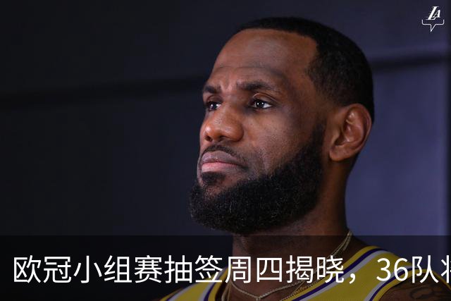 欧冠小组赛抽签周四揭晓，36队将被分入四档