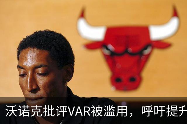 沃诺克批评VAR被滥用，呼吁提升裁判素质
