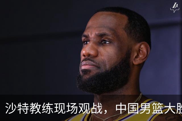 沙特教练现场观战，中国男篮大胜晋级八强