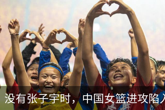 没有张子宇时，中国女篮进攻陷入困境