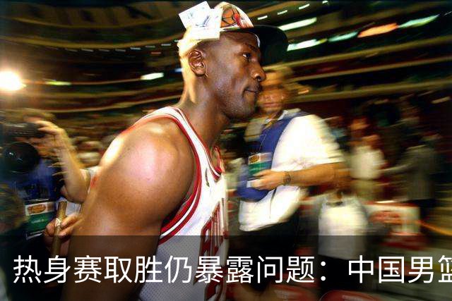 热身赛取胜仍暴露问题：中国男篮能让人放心吗