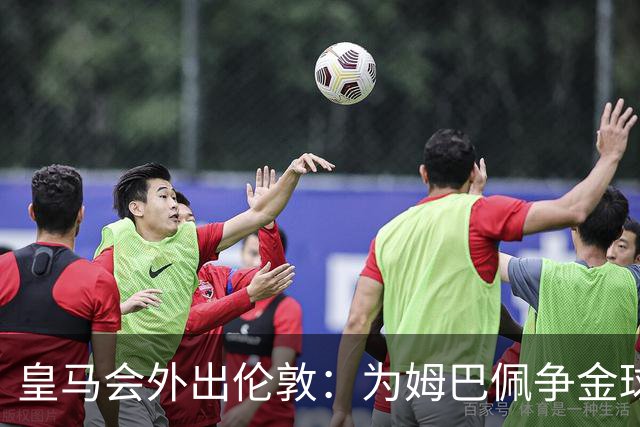 皇马会外出伦敦：为姆巴佩争金球奖而舍弃德比