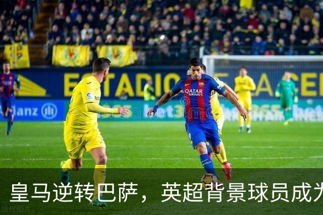 皇马逆转巴萨，英超背景球员成为比赛焦点