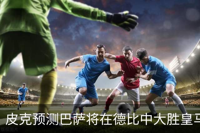 皮克预测巴萨将在德比中大胜皇马，穆帅或遭遇失利