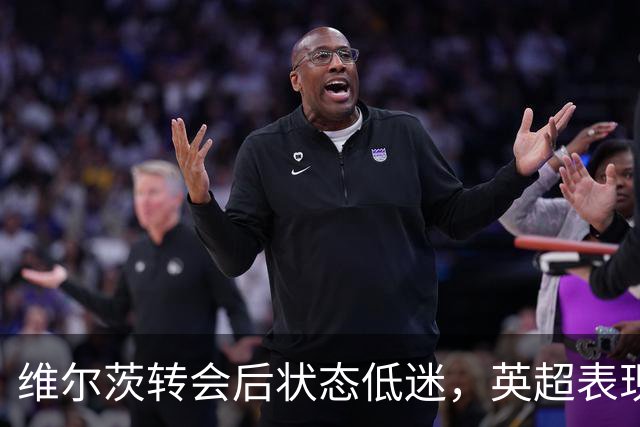 维尔茨转会后状态低迷，英超表现引发质疑