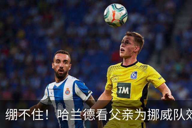 绷不住！哈兰德看父亲为挪威队效力照：我从未见过他有这么长头发