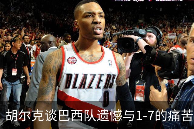 胡尔克谈巴西队遗憾与1-7的痛苦回忆