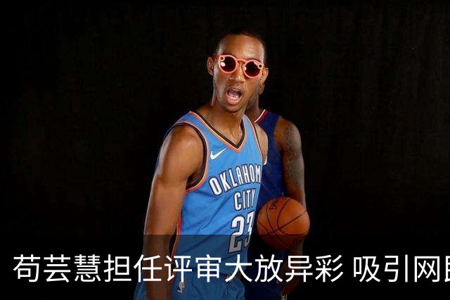 苟芸慧担任评审大放异彩 吸引网民称赞超越参赛者