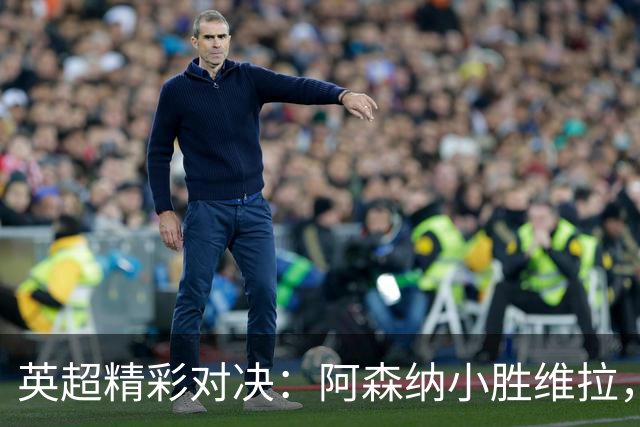 英超精彩对决：阿森纳小胜维拉，萨卡华丽进球