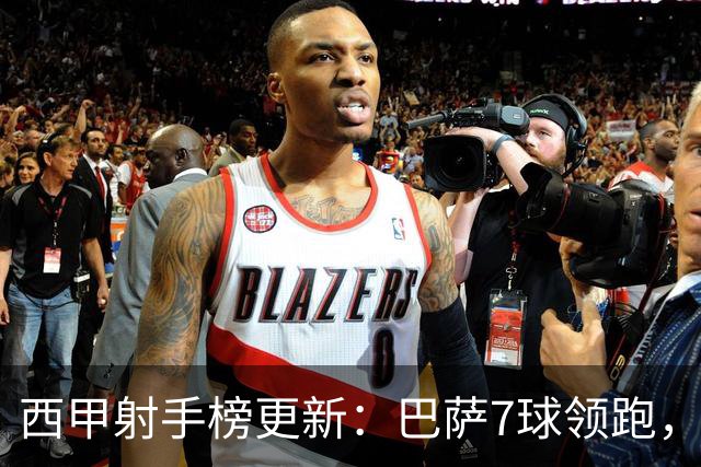西甲射手榜更新：巴萨7球领跑，皇马6球紧随