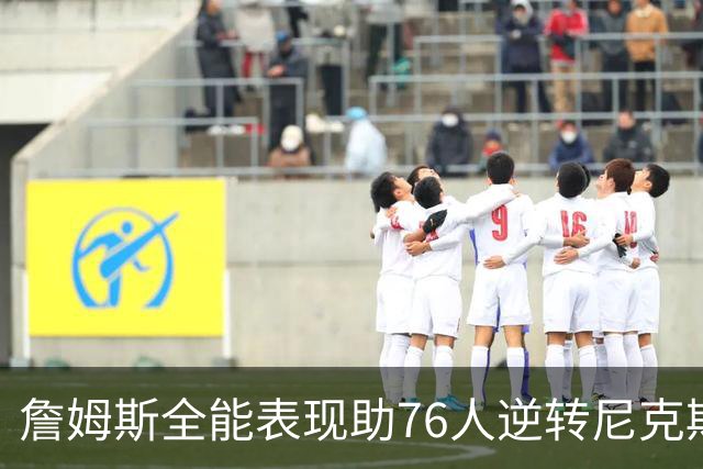 詹姆斯全能表现助76人逆转尼克斯，内线对决引人注目